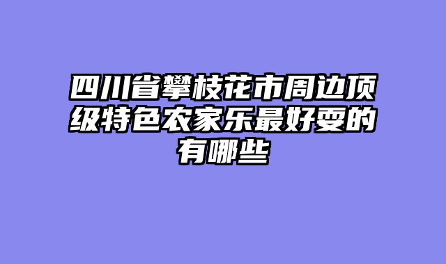 四川省攀枝花市周边顶级特色农家乐最好耍的有哪些