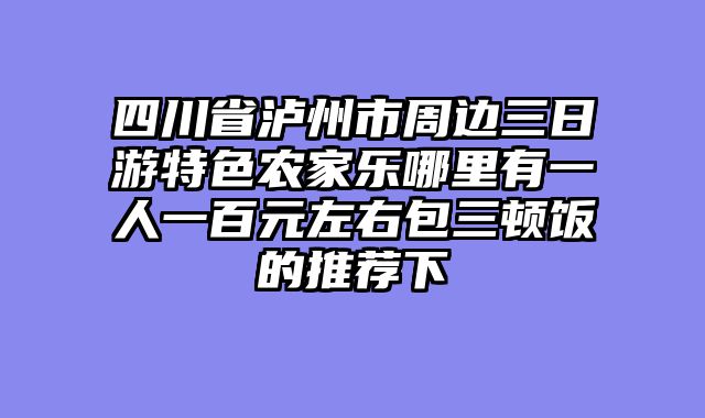 四川省泸州市周边三日游特色农家乐哪里有一人一百元左右包三顿饭的推荐下