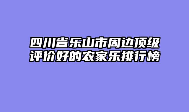 四川省乐山市周边顶级评价好的农家乐排行榜