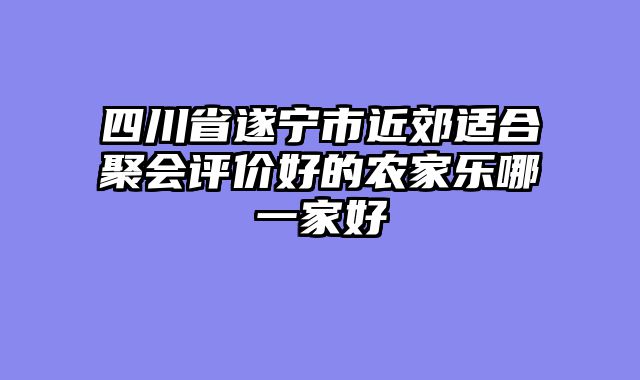 四川省遂宁市近郊适合聚会评价好的农家乐哪一家好