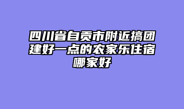 四川省自贡市附近搞团建好一点的农家乐住宿哪家好
