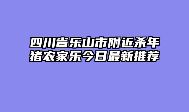 四川省乐山市附近杀年猪农家乐今日最新推荐