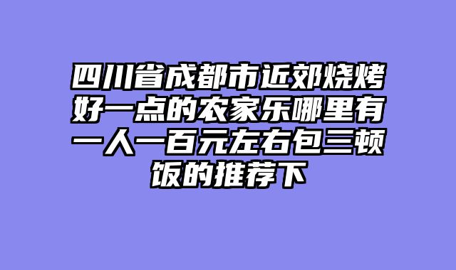 四川省成都市近郊烧烤好一点的农家乐哪里有一人一百元左右包三顿饭的推荐下