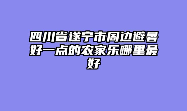 四川省遂宁市周边避暑好一点的农家乐哪里最好