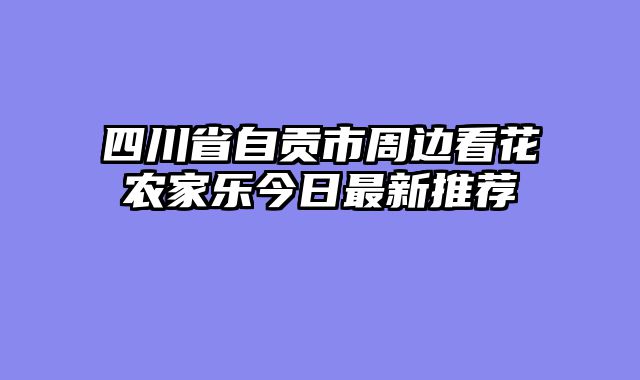 四川省自贡市周边看花农家乐今日最新推荐