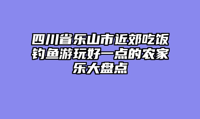 四川省乐山市近郊吃饭钓鱼游玩好一点的农家乐大盘点