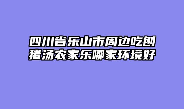四川省乐山市周边吃刨猪汤农家乐哪家环境好