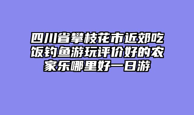 四川省攀枝花市近郊吃饭钓鱼游玩评价好的农家乐哪里好一日游