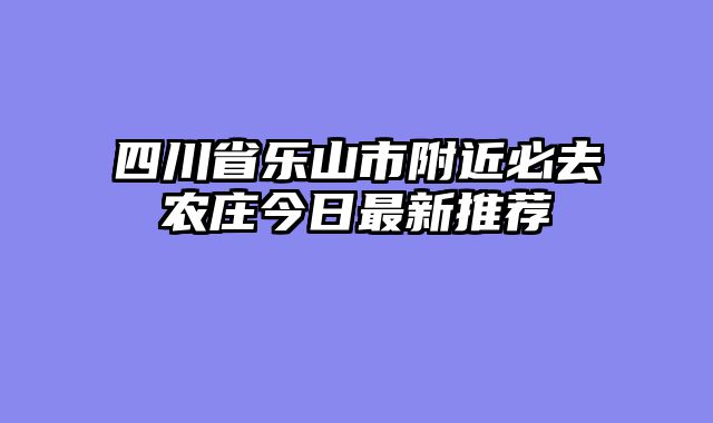 四川省乐山市附近必去农庄今日最新推荐