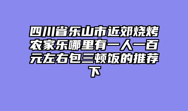 四川省乐山市近郊烧烤农家乐哪里有一人一百元左右包三顿饭的推荐下