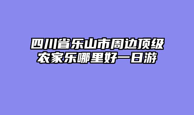 四川省乐山市周边顶级农家乐哪里好一日游