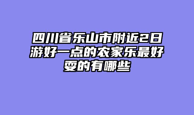 四川省乐山市附近2日游好一点的农家乐最好耍的有哪些