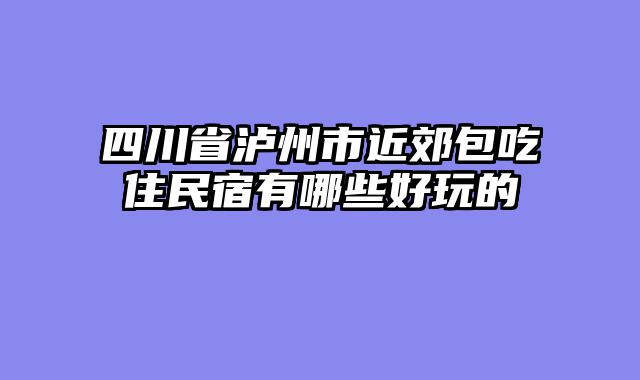 四川省泸州市近郊包吃住民宿有哪些好玩的