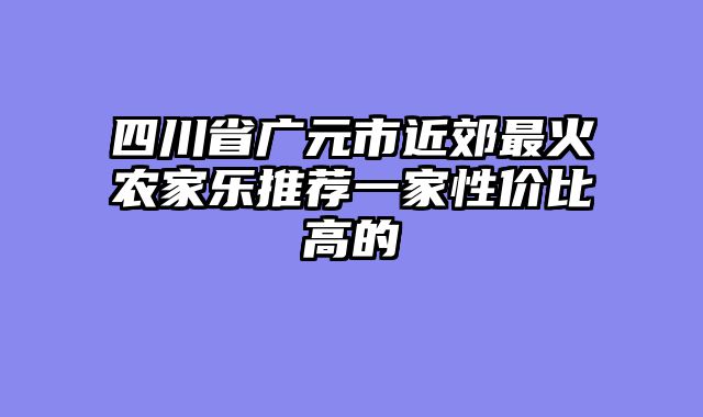 四川省广元市近郊最火农家乐推荐一家性价比高的