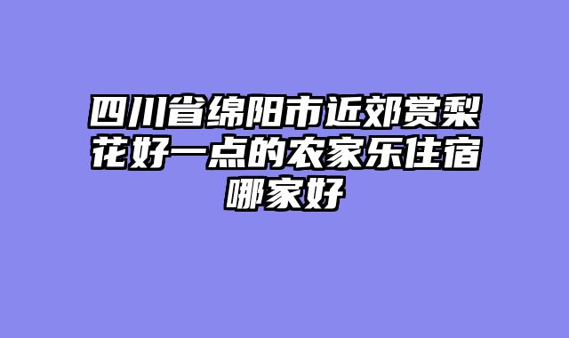 四川省绵阳市近郊赏梨花好一点的农家乐住宿哪家好