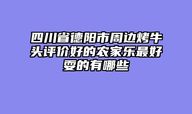 四川省德阳市周边烤牛头评价好的农家乐最好耍的有哪些