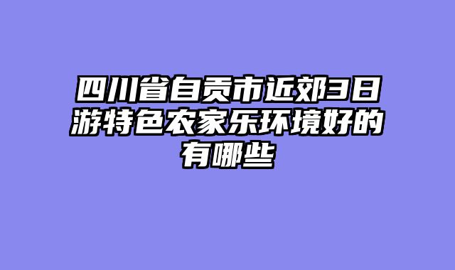 四川省自贡市近郊3日游特色农家乐环境好的有哪些
