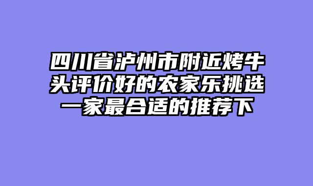 四川省泸州市附近烤牛头评价好的农家乐挑选一家最合适的推荐下