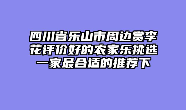 四川省乐山市周边赏李花评价好的农家乐挑选一家最合适的推荐下