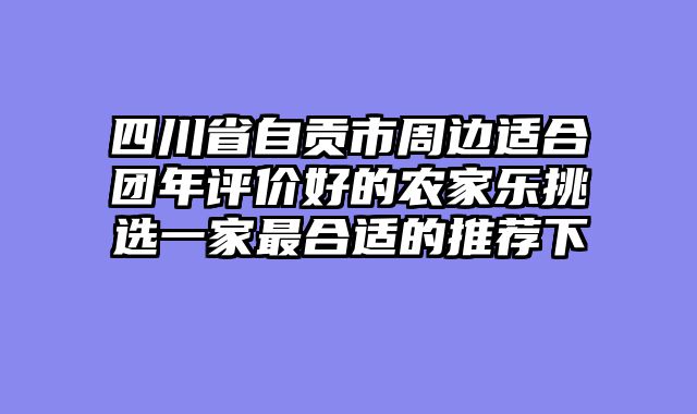 四川省自贡市周边适合团年评价好的农家乐挑选一家最合适的推荐下