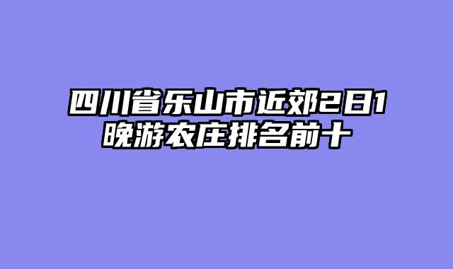 四川省乐山市近郊2日1晚游农庄排名前十