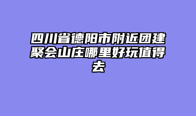 四川省德阳市附近团建聚会山庄哪里好玩值得去