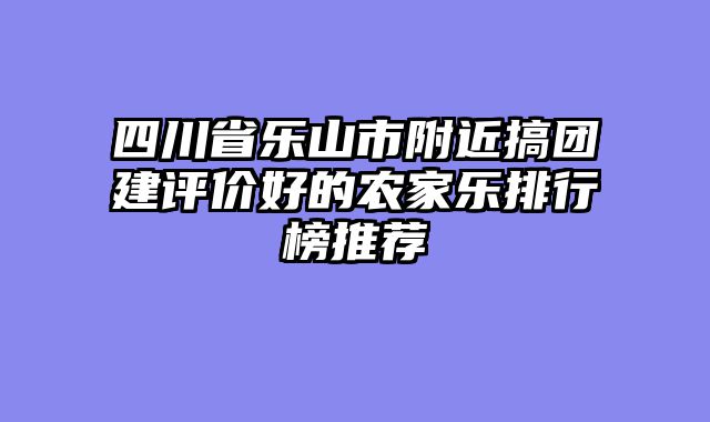 四川省乐山市附近搞团建评价好的农家乐排行榜推荐