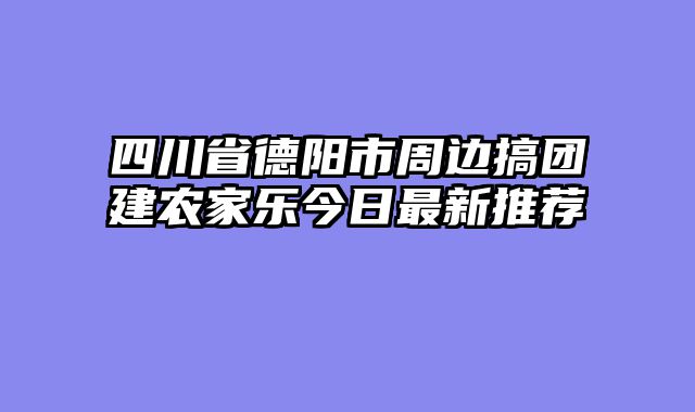 四川省德阳市周边搞团建农家乐今日最新推荐