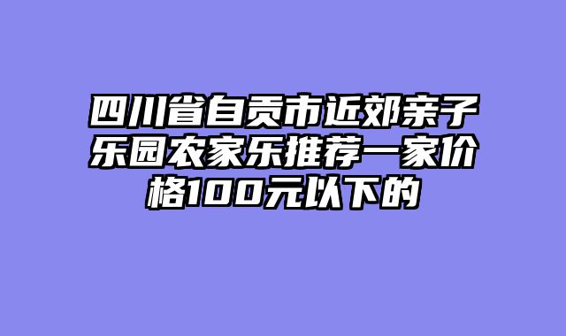 四川省自贡市近郊亲子乐园农家乐推荐一家价格100元以下的