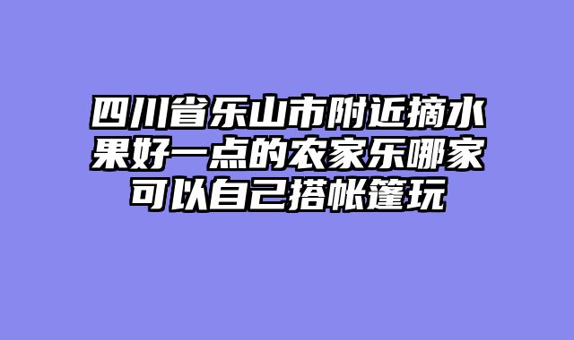 四川省乐山市附近摘水果好一点的农家乐哪家可以自己搭帐篷玩