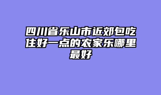 四川省乐山市近郊包吃住好一点的农家乐哪里最好