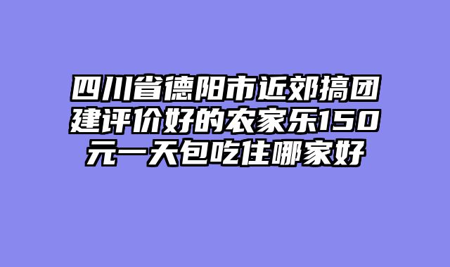 四川省德阳市近郊搞团建评价好的农家乐150元一天包吃住哪家好