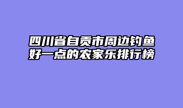四川省自贡市周边钓鱼好一点的农家乐排行榜
