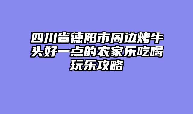 四川省德阳市周边烤牛头好一点的农家乐吃喝玩乐攻略