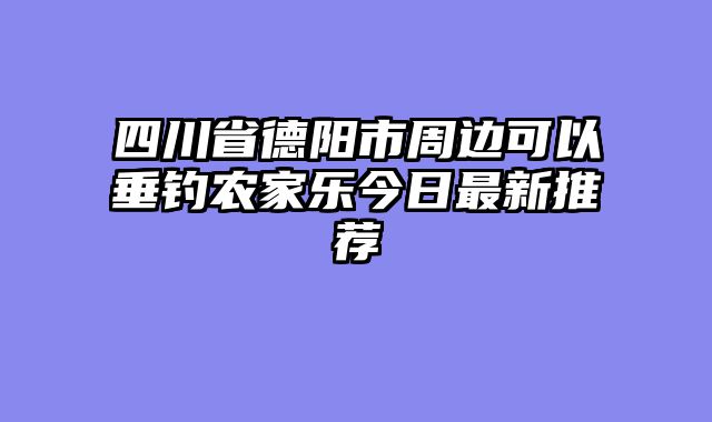四川省德阳市周边可以垂钓农家乐今日最新推荐
