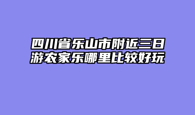 四川省乐山市附近三日游农家乐哪里比较好玩