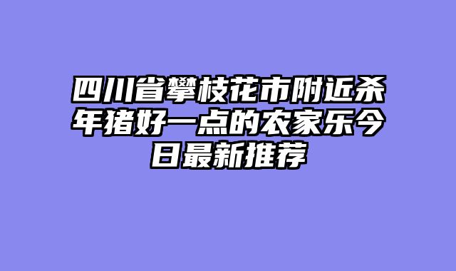四川省攀枝花市附近杀年猪好一点的农家乐今日最新推荐