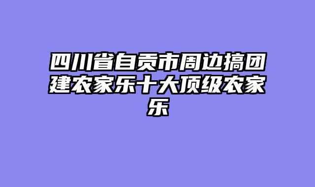 四川省自贡市周边搞团建农家乐十大顶级农家乐