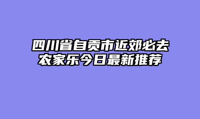 四川省自贡市近郊必去农家乐今日最新推荐
