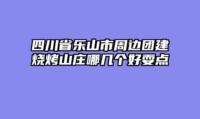四川省乐山市周边团建烧烤山庄哪几个好耍点