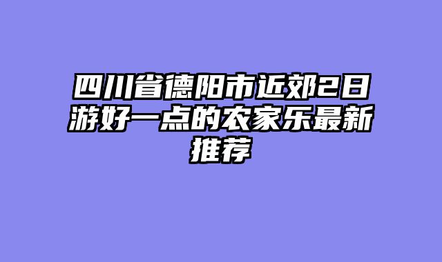 四川省德阳市近郊2日游好一点的农家乐最新推荐