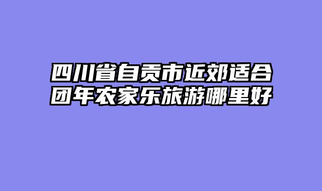 四川省自贡市近郊适合团年农家乐旅游哪里好
