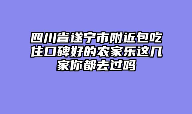 四川省遂宁市附近包吃住口碑好的农家乐这几家你都去过吗