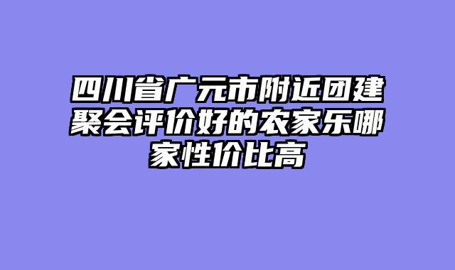 四川省广元市附近团建聚会评价好的农家乐哪家性价比高