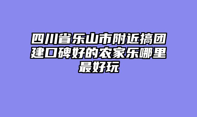 四川省乐山市附近搞团建口碑好的农家乐哪里最好玩