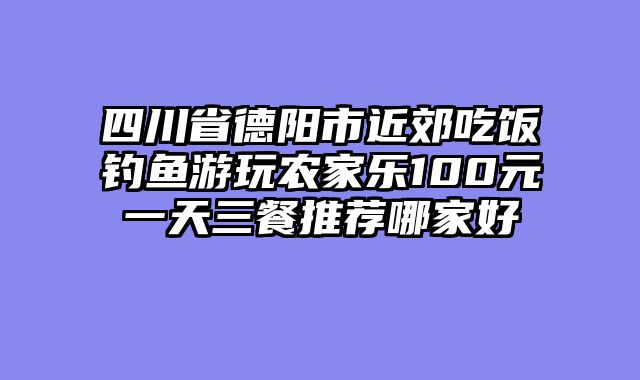 四川省德阳市近郊吃饭钓鱼游玩农家乐100元一天三餐推荐哪家好