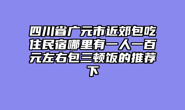 四川省广元市近郊包吃住民宿哪里有一人一百元左右包三顿饭的推荐下