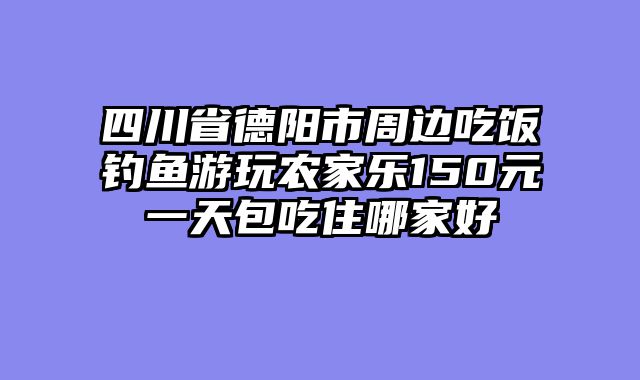 四川省德阳市周边吃饭钓鱼游玩农家乐150元一天包吃住哪家好