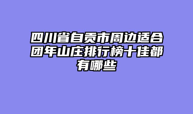 四川省自贡市周边适合团年山庄排行榜十佳都有哪些