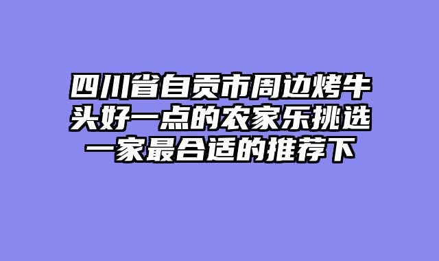 四川省自贡市周边烤牛头好一点的农家乐挑选一家最合适的推荐下